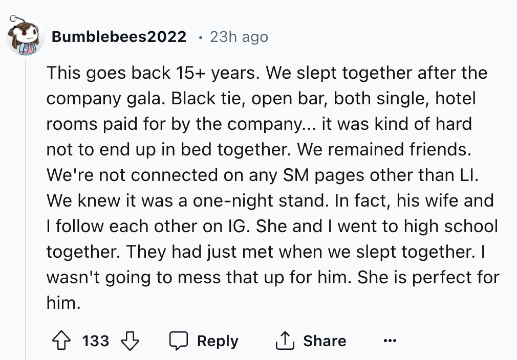 number - Bumblebees2022 23h ago This goes back 15 years. We slept together after the company gala. Black tie, open bar, both single, hotel rooms paid for by the company... it was kind of hard not to end up in bed together. We remained friends. We're not c